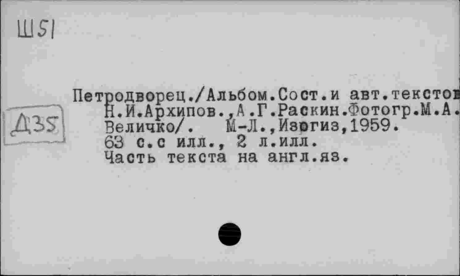 ﻿шя
Петродворец./Альбом.Сост.и авт.текстов Н.И.Архипов.,А.Г.Раскин.Фотогр.М.А. Величко/. М-Л.,Изогиз,1959. 63 с.с илл., 2 л.илл. Часть текста на англ.яз.